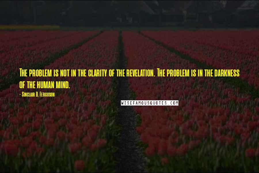 Sinclair B. Ferguson Quotes: The problem is not in the clarity of the revelation. The problem is in the darkness of the human mind.