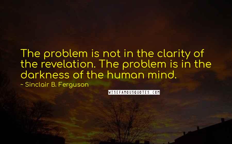 Sinclair B. Ferguson Quotes: The problem is not in the clarity of the revelation. The problem is in the darkness of the human mind.