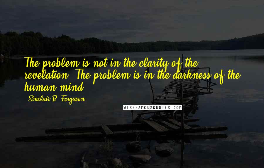 Sinclair B. Ferguson Quotes: The problem is not in the clarity of the revelation. The problem is in the darkness of the human mind.