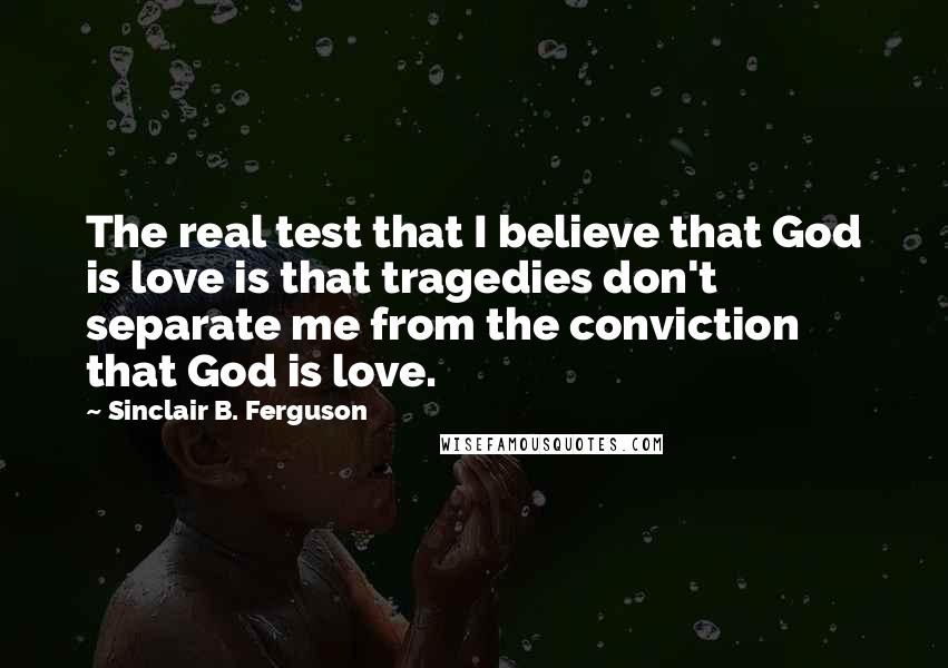 Sinclair B. Ferguson Quotes: The real test that I believe that God is love is that tragedies don't separate me from the conviction that God is love.