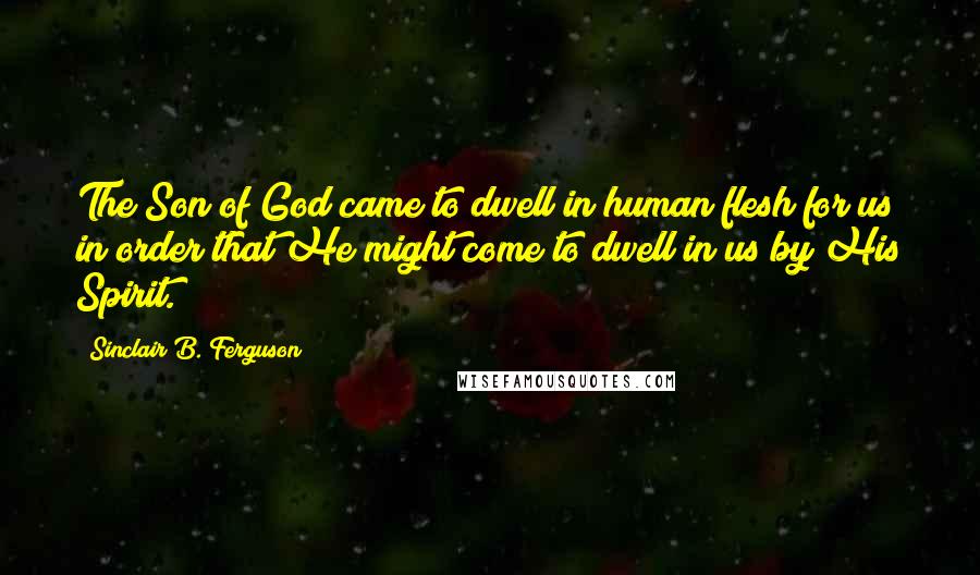 Sinclair B. Ferguson Quotes: The Son of God came to dwell in human flesh for us in order that He might come to dwell in us by His Spirit.