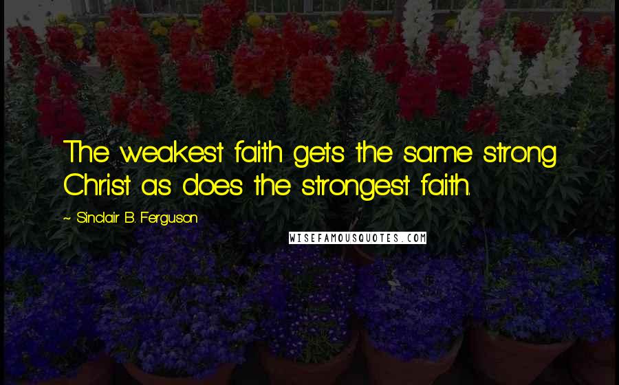 Sinclair B. Ferguson Quotes: The weakest faith gets the same strong Christ as does the strongest faith.