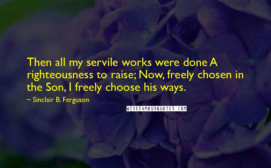 Sinclair B. Ferguson Quotes: Then all my servile works were done A righteousness to raise; Now, freely chosen in the Son, I freely choose his ways.