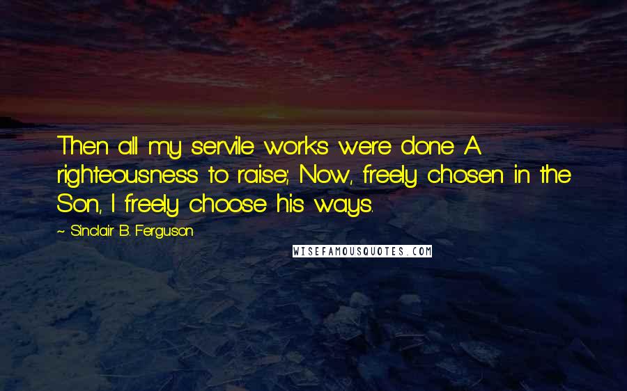 Sinclair B. Ferguson Quotes: Then all my servile works were done A righteousness to raise; Now, freely chosen in the Son, I freely choose his ways.