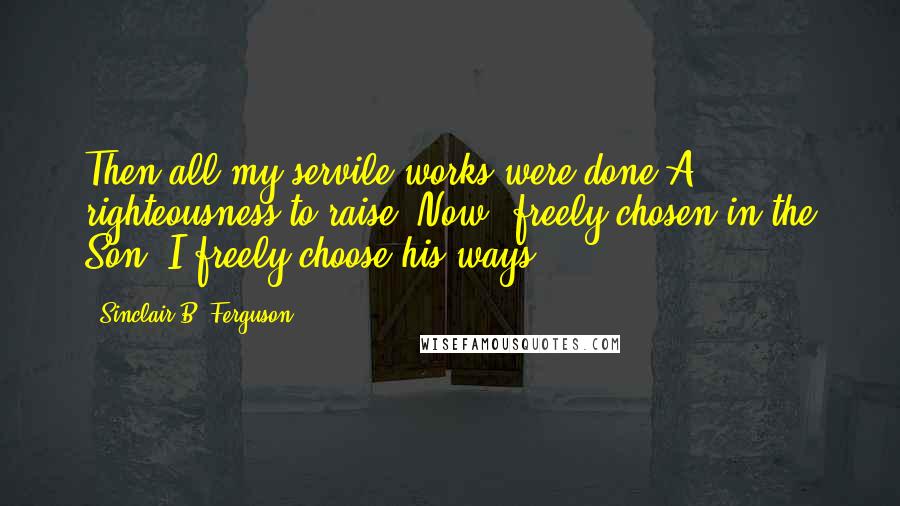 Sinclair B. Ferguson Quotes: Then all my servile works were done A righteousness to raise; Now, freely chosen in the Son, I freely choose his ways.