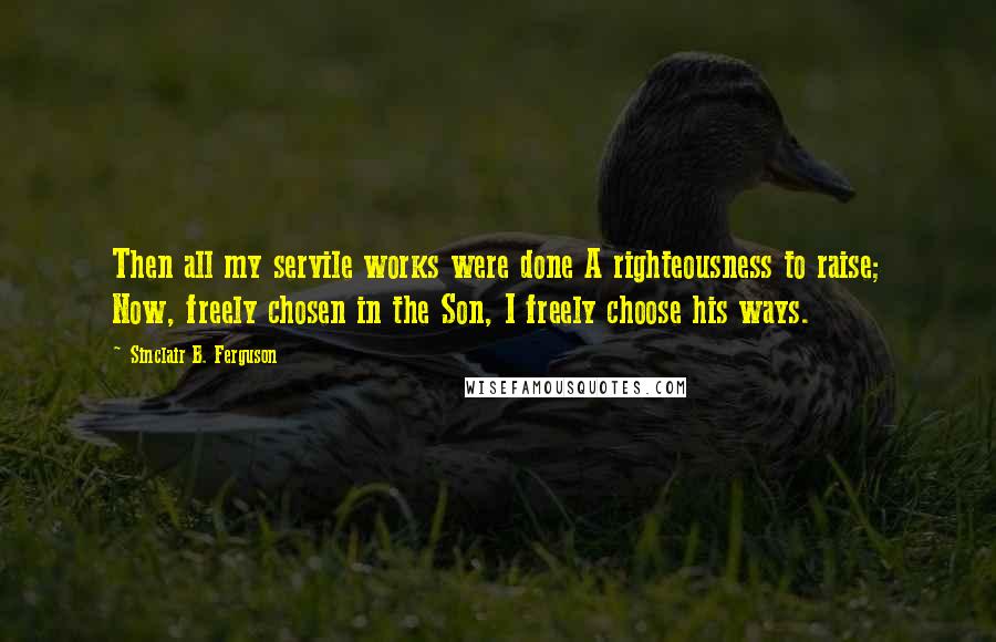 Sinclair B. Ferguson Quotes: Then all my servile works were done A righteousness to raise; Now, freely chosen in the Son, I freely choose his ways.