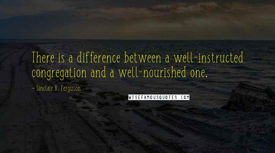 Sinclair B. Ferguson Quotes: There is a difference between a well-instructed congregation and a well-nourished one.