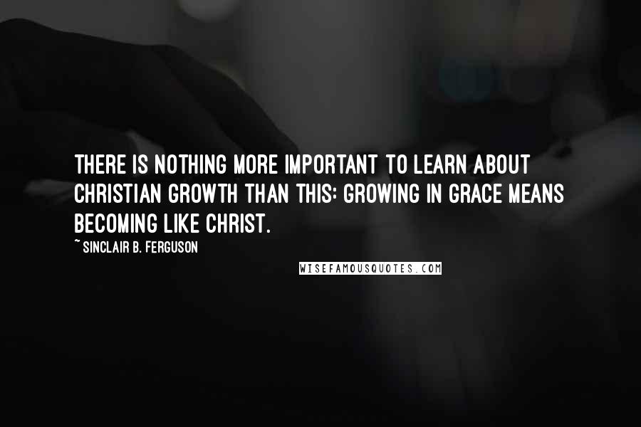 Sinclair B. Ferguson Quotes: There is nothing more important to learn about Christian growth than this: Growing in grace means becoming like Christ.