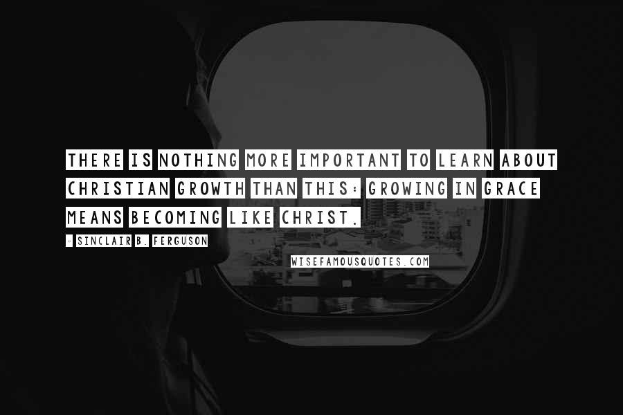 Sinclair B. Ferguson Quotes: There is nothing more important to learn about Christian growth than this: Growing in grace means becoming like Christ.