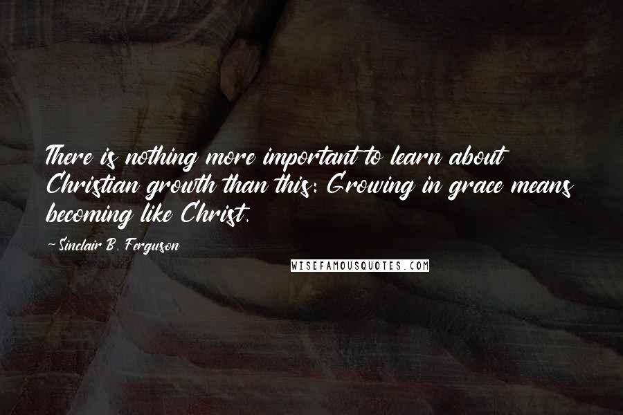 Sinclair B. Ferguson Quotes: There is nothing more important to learn about Christian growth than this: Growing in grace means becoming like Christ.
