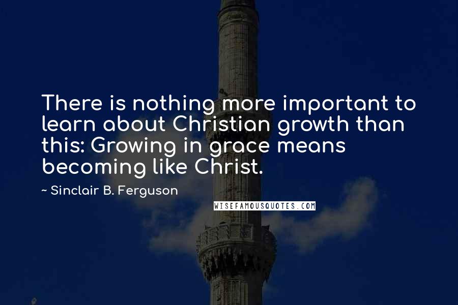 Sinclair B. Ferguson Quotes: There is nothing more important to learn about Christian growth than this: Growing in grace means becoming like Christ.