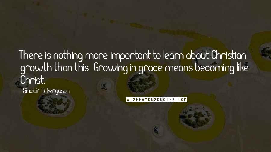 Sinclair B. Ferguson Quotes: There is nothing more important to learn about Christian growth than this: Growing in grace means becoming like Christ.