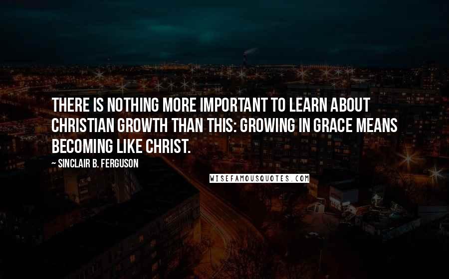 Sinclair B. Ferguson Quotes: There is nothing more important to learn about Christian growth than this: Growing in grace means becoming like Christ.
