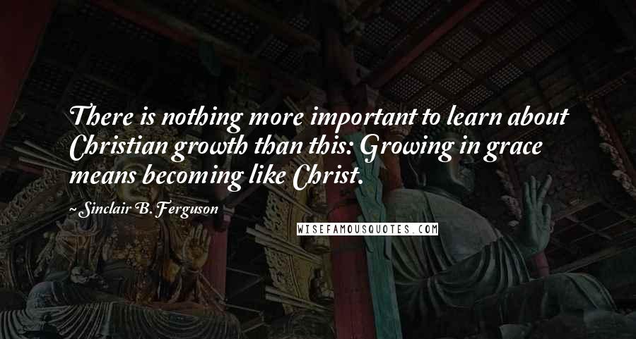 Sinclair B. Ferguson Quotes: There is nothing more important to learn about Christian growth than this: Growing in grace means becoming like Christ.