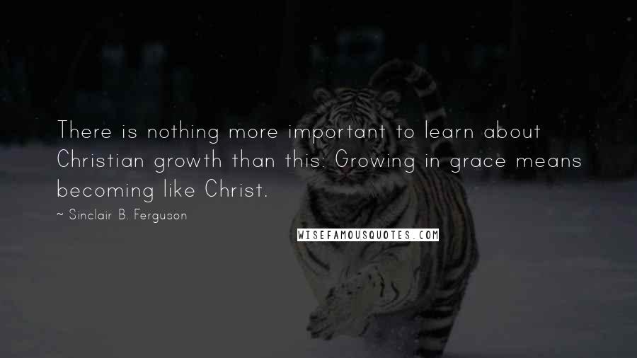 Sinclair B. Ferguson Quotes: There is nothing more important to learn about Christian growth than this: Growing in grace means becoming like Christ.