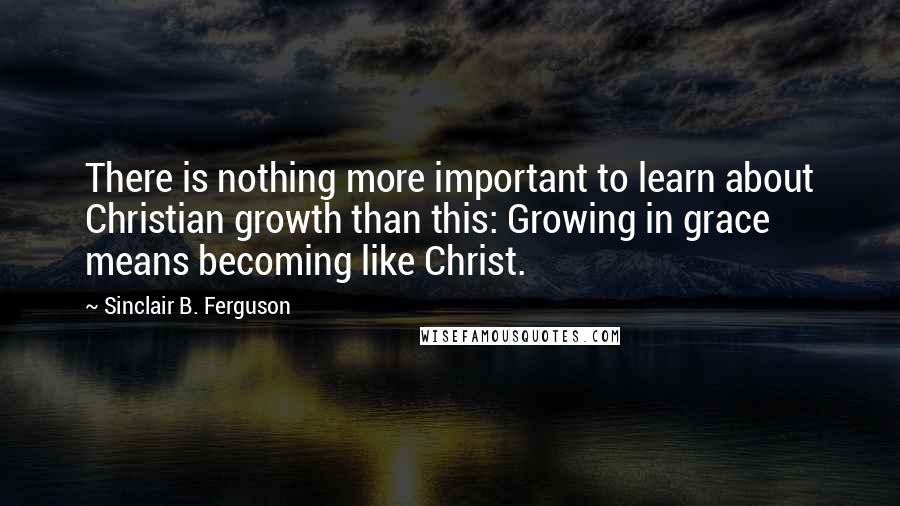 Sinclair B. Ferguson Quotes: There is nothing more important to learn about Christian growth than this: Growing in grace means becoming like Christ.