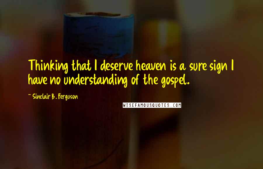 Sinclair B. Ferguson Quotes: Thinking that I deserve heaven is a sure sign I have no understanding of the gospel.
