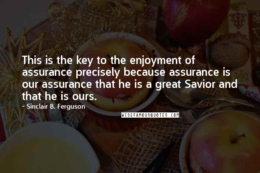 Sinclair B. Ferguson Quotes: This is the key to the enjoyment of assurance precisely because assurance is our assurance that he is a great Savior and that he is ours.