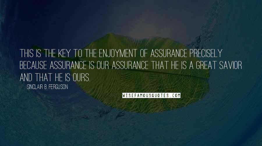 Sinclair B. Ferguson Quotes: This is the key to the enjoyment of assurance precisely because assurance is our assurance that he is a great Savior and that he is ours.