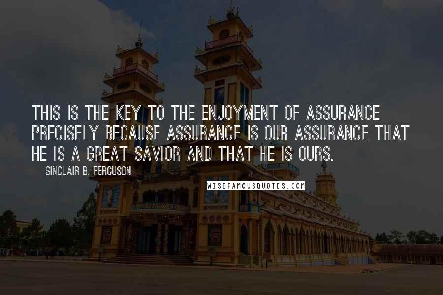 Sinclair B. Ferguson Quotes: This is the key to the enjoyment of assurance precisely because assurance is our assurance that he is a great Savior and that he is ours.