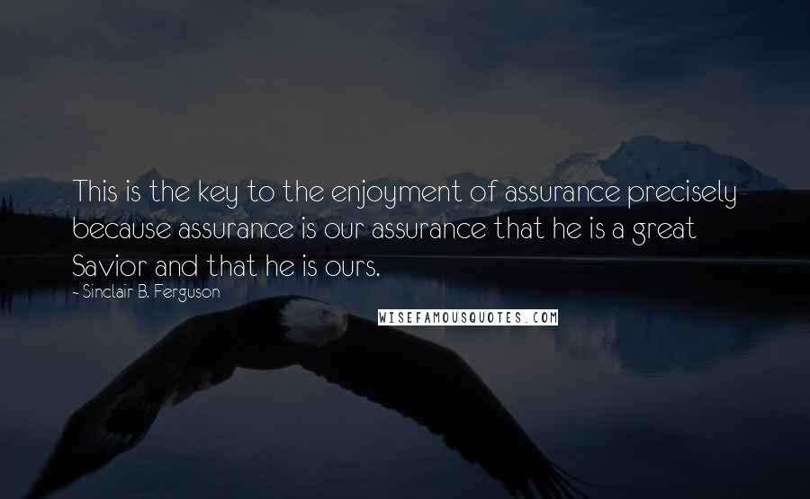 Sinclair B. Ferguson Quotes: This is the key to the enjoyment of assurance precisely because assurance is our assurance that he is a great Savior and that he is ours.
