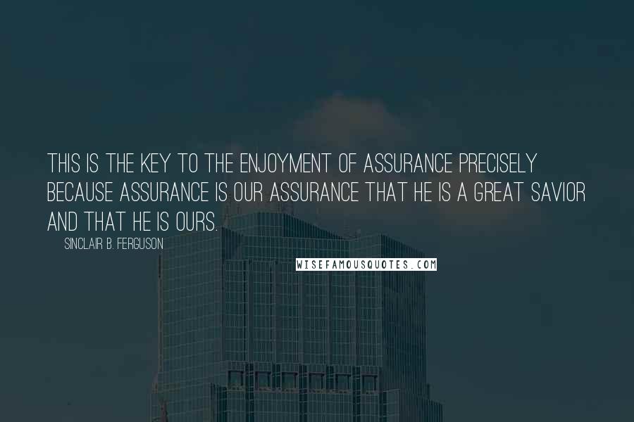 Sinclair B. Ferguson Quotes: This is the key to the enjoyment of assurance precisely because assurance is our assurance that he is a great Savior and that he is ours.