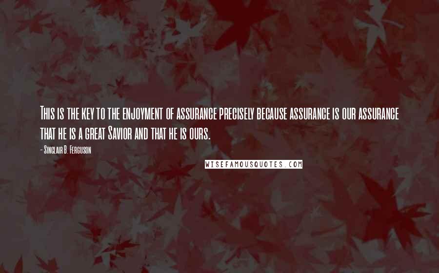 Sinclair B. Ferguson Quotes: This is the key to the enjoyment of assurance precisely because assurance is our assurance that he is a great Savior and that he is ours.