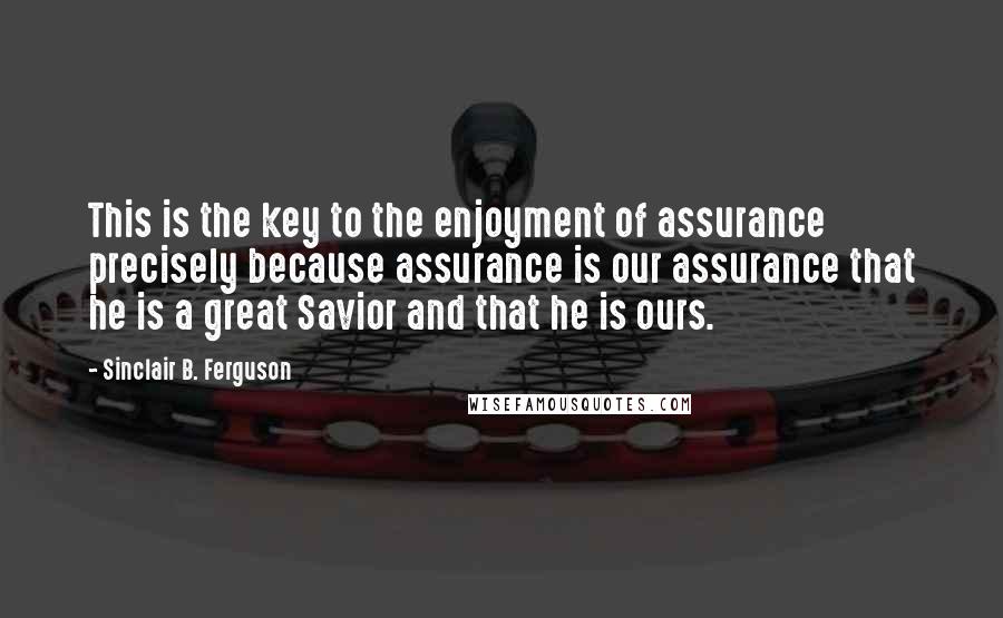 Sinclair B. Ferguson Quotes: This is the key to the enjoyment of assurance precisely because assurance is our assurance that he is a great Savior and that he is ours.