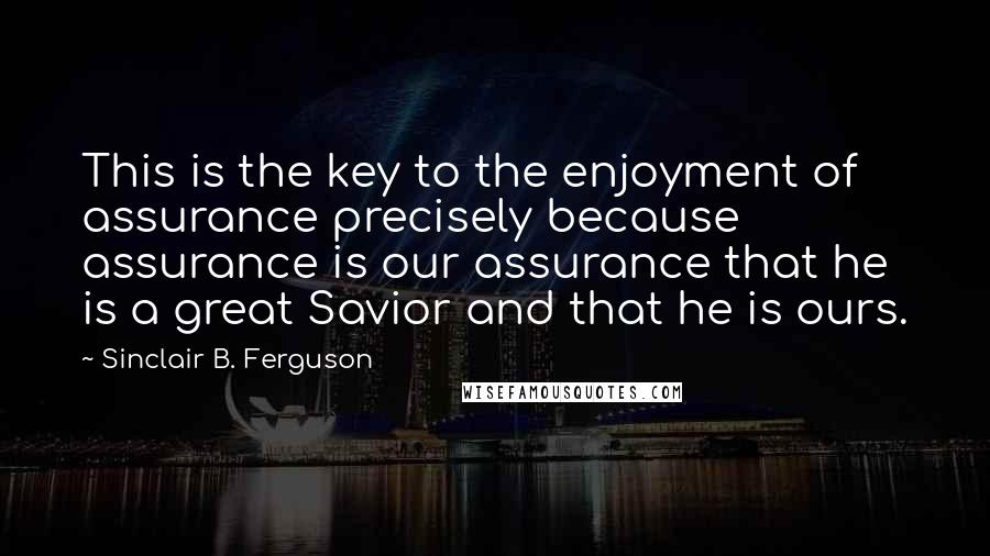Sinclair B. Ferguson Quotes: This is the key to the enjoyment of assurance precisely because assurance is our assurance that he is a great Savior and that he is ours.