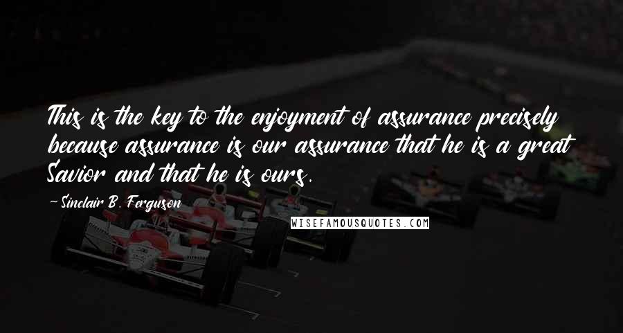 Sinclair B. Ferguson Quotes: This is the key to the enjoyment of assurance precisely because assurance is our assurance that he is a great Savior and that he is ours.