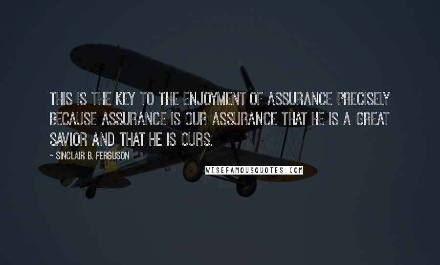 Sinclair B. Ferguson Quotes: This is the key to the enjoyment of assurance precisely because assurance is our assurance that he is a great Savior and that he is ours.