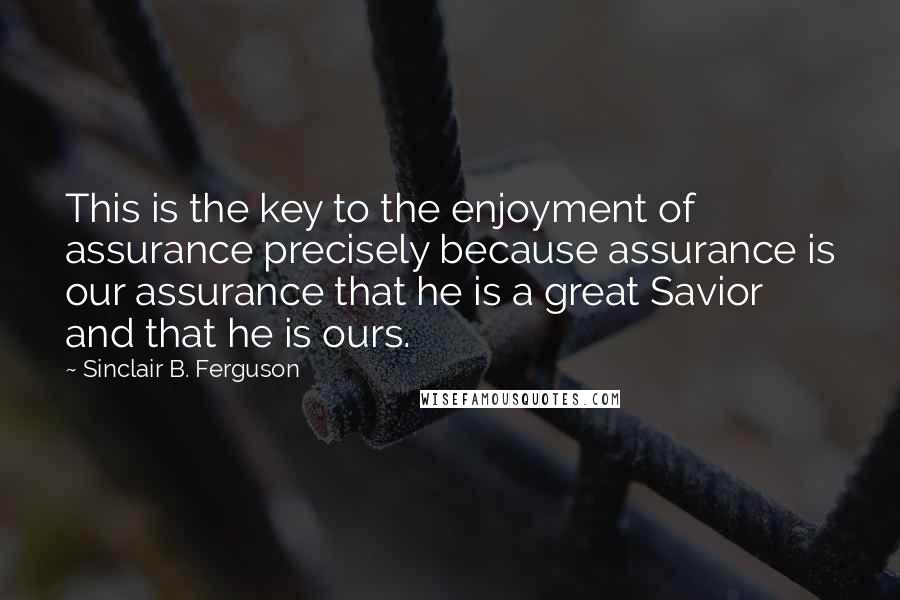 Sinclair B. Ferguson Quotes: This is the key to the enjoyment of assurance precisely because assurance is our assurance that he is a great Savior and that he is ours.