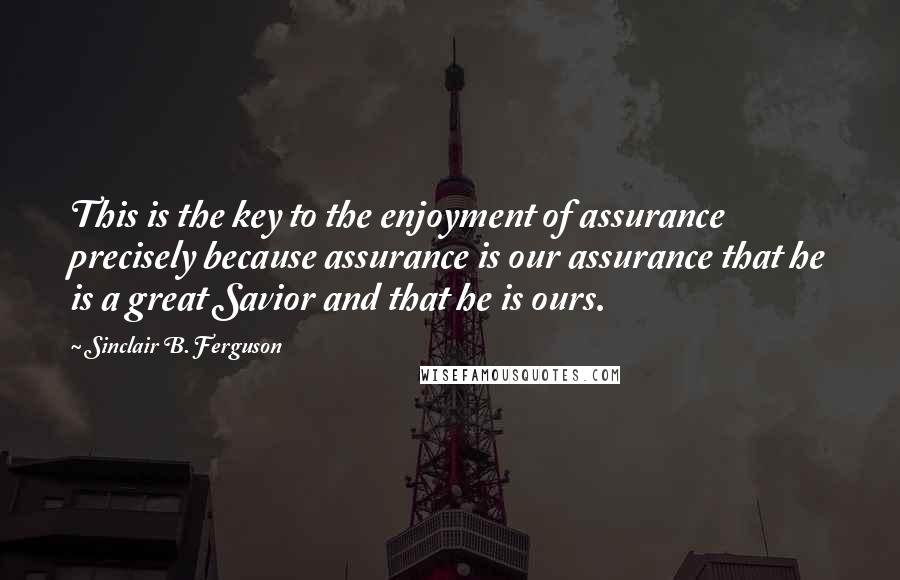 Sinclair B. Ferguson Quotes: This is the key to the enjoyment of assurance precisely because assurance is our assurance that he is a great Savior and that he is ours.