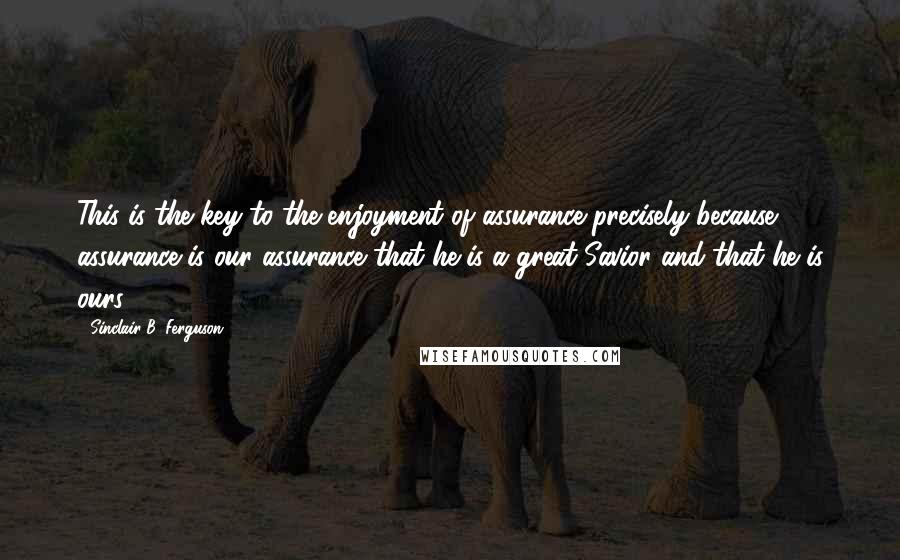 Sinclair B. Ferguson Quotes: This is the key to the enjoyment of assurance precisely because assurance is our assurance that he is a great Savior and that he is ours.
