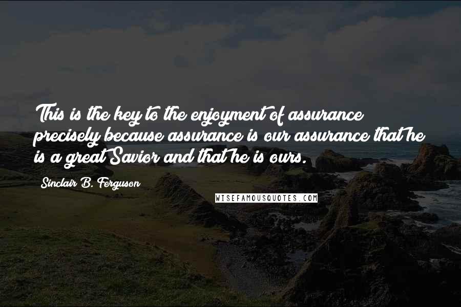 Sinclair B. Ferguson Quotes: This is the key to the enjoyment of assurance precisely because assurance is our assurance that he is a great Savior and that he is ours.