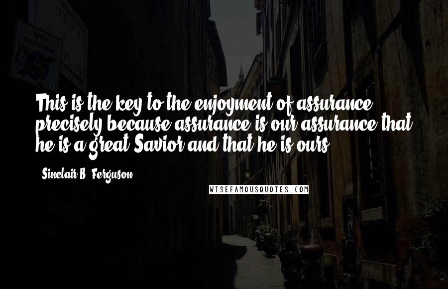 Sinclair B. Ferguson Quotes: This is the key to the enjoyment of assurance precisely because assurance is our assurance that he is a great Savior and that he is ours.