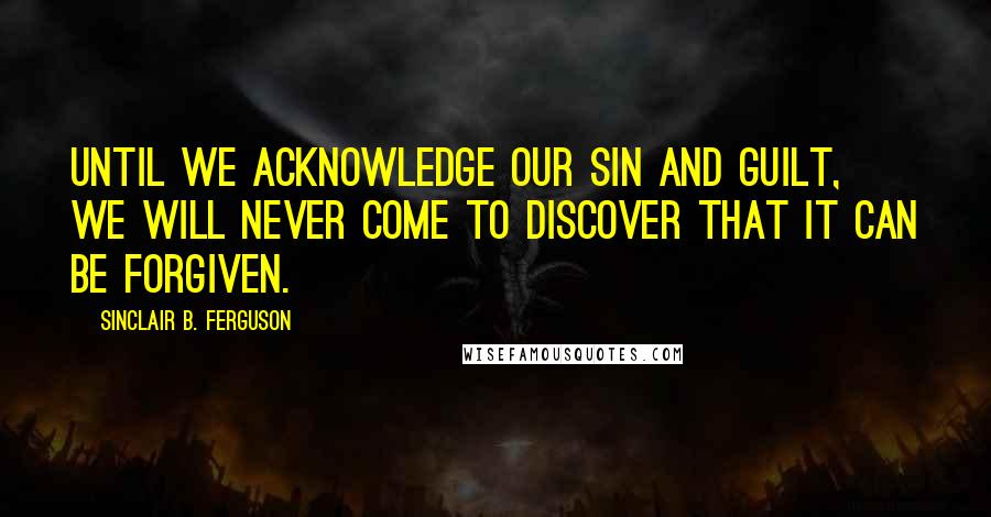 Sinclair B. Ferguson Quotes: Until we acknowledge our sin and guilt, we will never come to discover that it can be forgiven.