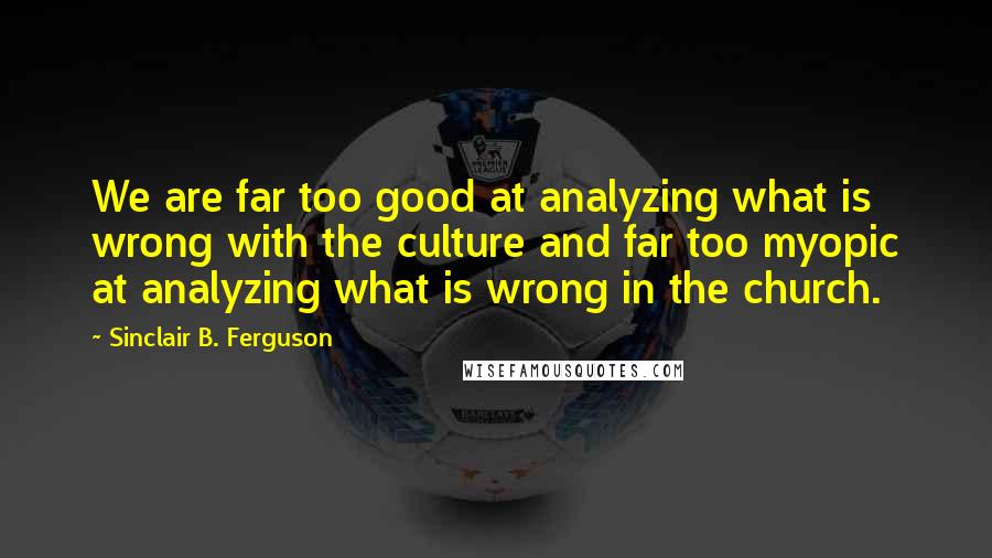 Sinclair B. Ferguson Quotes: We are far too good at analyzing what is wrong with the culture and far too myopic at analyzing what is wrong in the church.