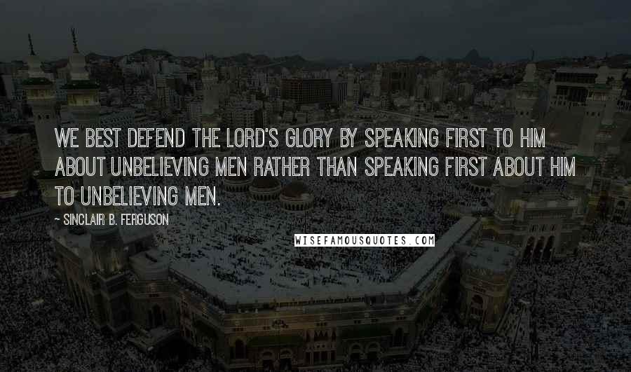 Sinclair B. Ferguson Quotes: We best defend the Lord's glory by speaking first TO Him about unbelieving men rather than speaking first ABOUT Him to unbelieving men.