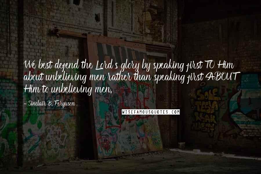 Sinclair B. Ferguson Quotes: We best defend the Lord's glory by speaking first TO Him about unbelieving men rather than speaking first ABOUT Him to unbelieving men.