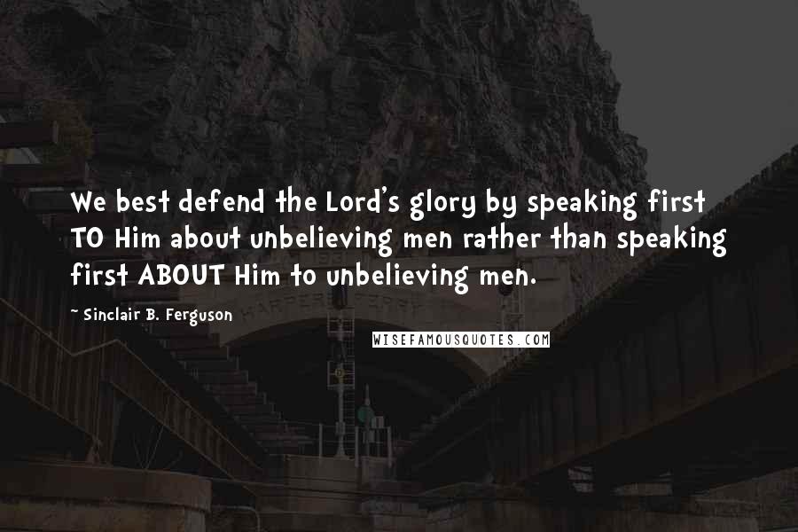 Sinclair B. Ferguson Quotes: We best defend the Lord's glory by speaking first TO Him about unbelieving men rather than speaking first ABOUT Him to unbelieving men.