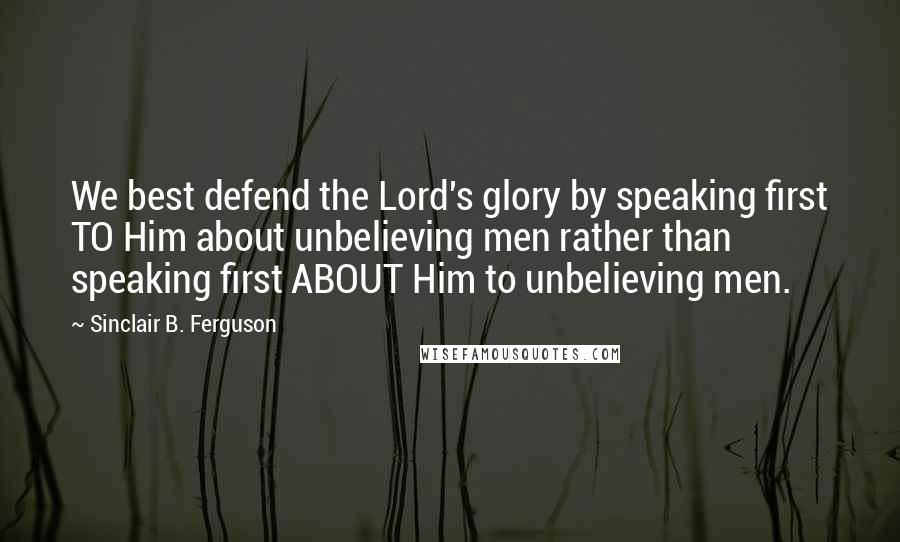 Sinclair B. Ferguson Quotes: We best defend the Lord's glory by speaking first TO Him about unbelieving men rather than speaking first ABOUT Him to unbelieving men.