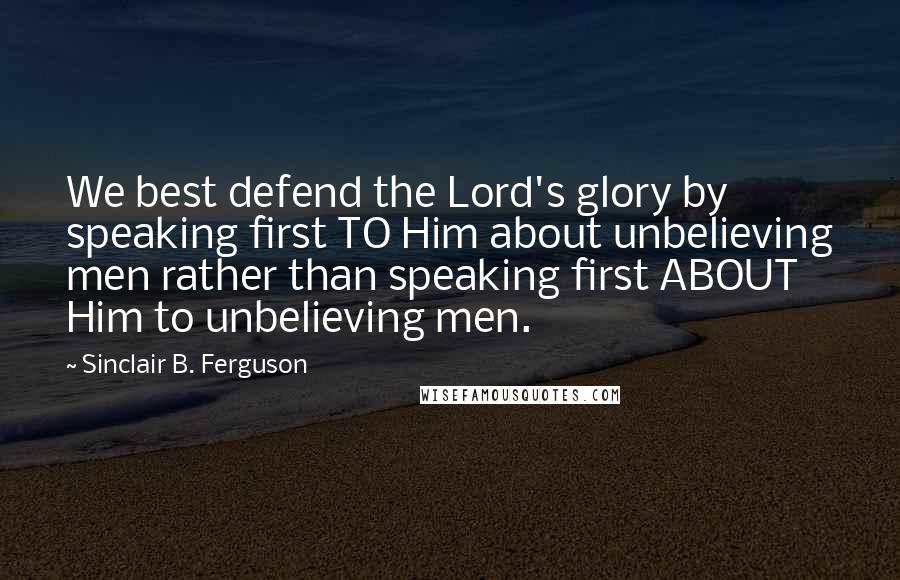 Sinclair B. Ferguson Quotes: We best defend the Lord's glory by speaking first TO Him about unbelieving men rather than speaking first ABOUT Him to unbelieving men.