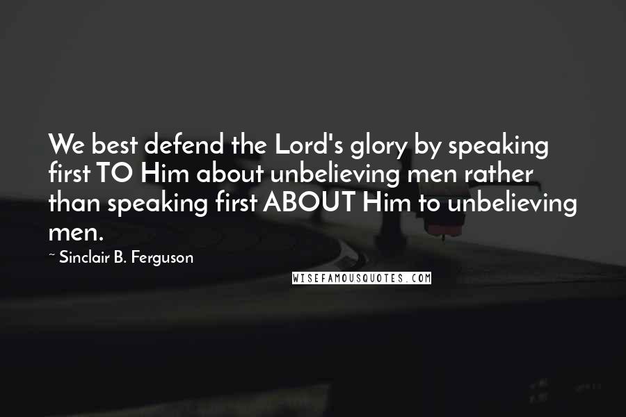 Sinclair B. Ferguson Quotes: We best defend the Lord's glory by speaking first TO Him about unbelieving men rather than speaking first ABOUT Him to unbelieving men.