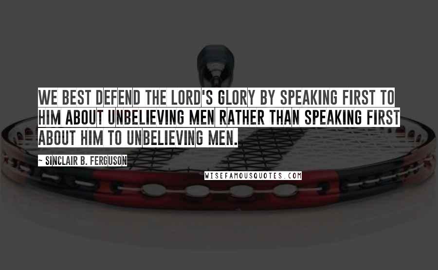 Sinclair B. Ferguson Quotes: We best defend the Lord's glory by speaking first TO Him about unbelieving men rather than speaking first ABOUT Him to unbelieving men.