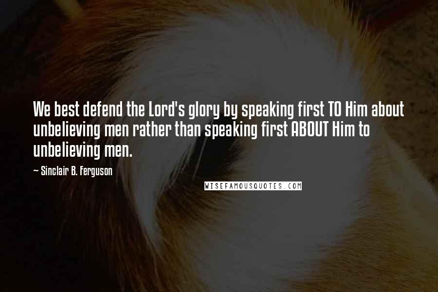 Sinclair B. Ferguson Quotes: We best defend the Lord's glory by speaking first TO Him about unbelieving men rather than speaking first ABOUT Him to unbelieving men.