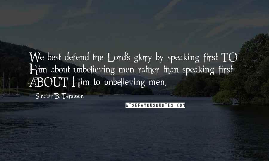 Sinclair B. Ferguson Quotes: We best defend the Lord's glory by speaking first TO Him about unbelieving men rather than speaking first ABOUT Him to unbelieving men.