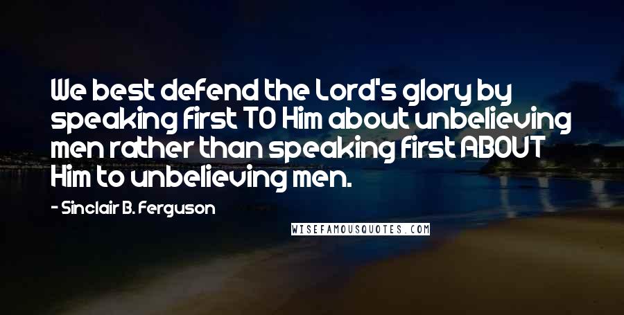 Sinclair B. Ferguson Quotes: We best defend the Lord's glory by speaking first TO Him about unbelieving men rather than speaking first ABOUT Him to unbelieving men.