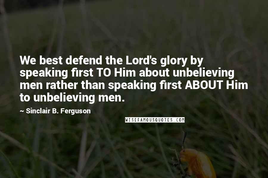 Sinclair B. Ferguson Quotes: We best defend the Lord's glory by speaking first TO Him about unbelieving men rather than speaking first ABOUT Him to unbelieving men.