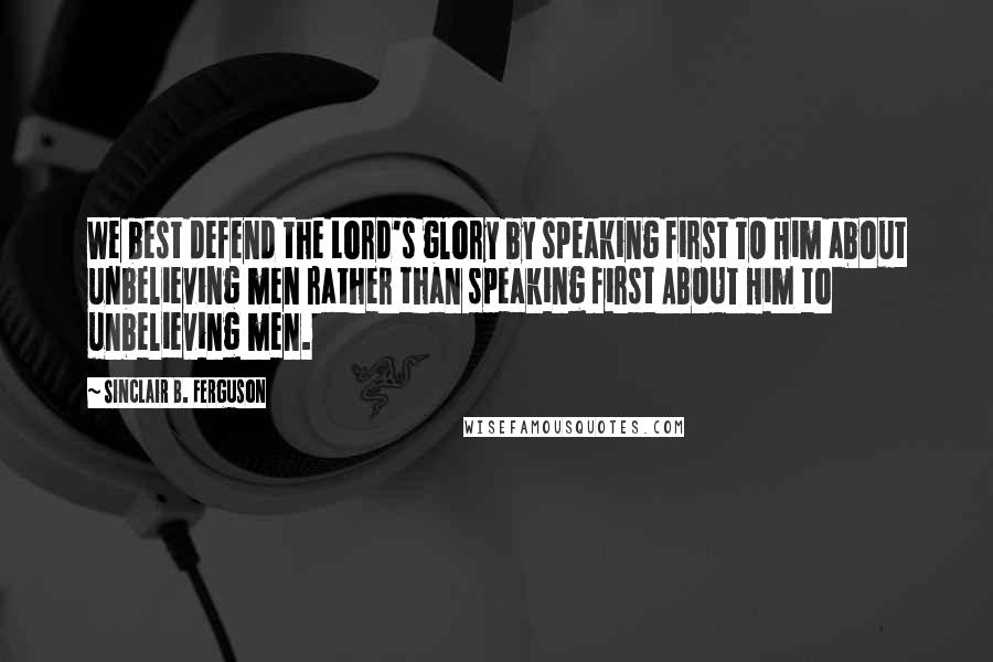 Sinclair B. Ferguson Quotes: We best defend the Lord's glory by speaking first TO Him about unbelieving men rather than speaking first ABOUT Him to unbelieving men.